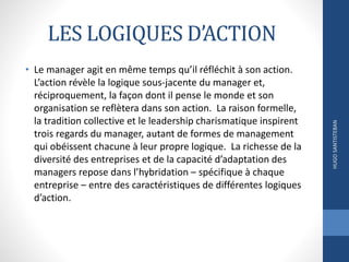 LES LOGIQUES D’ACTION
• Le manager agit en même temps qu’il réfléchit à son action.
L’action révèle la logique sous-jacente du manager et,
réciproquement, la façon dont il pense le monde et son
organisation se reflètera dans son action. La raison formelle,
la tradition collective et le leadership charismatique inspirent
trois regards du manager, autant de formes de management
qui obéissent chacune à leur propre logique. La richesse de la
diversité des entreprises et de la capacité d’adaptation des
managers repose dans l’hybridation – spécifique à chaque
entreprise – entre des caractéristiques de différentes logiques
d’action.
HUGOSANTISTEBAN
 