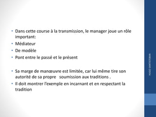 • Dans cette course à la transmission, le manager joue un rôle
important:
• Médiateur
• De modèle
• Pont entre le passé et le présent
• Sa marge de manœuvre est limitée, car lui même tire son
autorité de sa propre soumission aux traditions .
• Il doit montrer l’exemple en incarnant et en respectant la
tradition
HUGOSANTISTEBAN
 