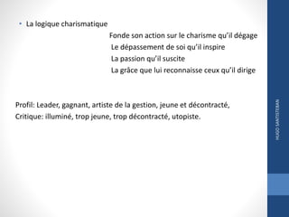 • La logique charismatique
Fonde son action sur le charisme qu’il dégage
Le dépassement de soi qu’il inspire
La passion qu’il suscite
La grâce que lui reconnaisse ceux qu’il dirige
Profil: Leader, gagnant, artiste de la gestion, jeune et décontracté,
Critique: illuminé, trop jeune, trop décontracté, utopiste.
HUGOSANTISTEBAN
 