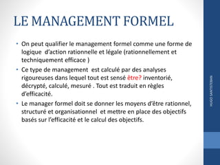 LE MANAGEMENT FORMEL
• On peut qualifier le management formel comme une forme de
logique d’action rationnelle et légale (rationnellement et
techniquement efficace )
• Ce type de management est calculé par des analyses
rigoureuses dans lequel tout est sensé être? inventorié,
décrypté, calculé, mesuré . Tout est traduit en règles
d’efficacité.
• Le manager formel doit se donner les moyens d’être rationnel,
structuré et organisationnel et mettre en place des objectifs
basés sur l’efficacité et le calcul des objectifs.
HUGOSANTISTEBAN
 