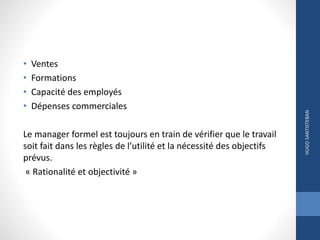• Ventes
• Formations
• Capacité des employés
• Dépenses commerciales
Le manager formel est toujours en train de vérifier que le travail
soit fait dans les règles de l’utilité et la nécessité des objectifs
prévus.
« Rationalité et objectivité »
HUGOSANTISTEBAN
 