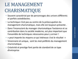 LE MANAGEMENT
CHARISMATIQUE
• Souvent caractérisé par de personnages des univers différents
et parfois autodidactes.
• La technique n’est pas au centre de la préoccupation du
management charismatique, mais elle est toujours présente .
• Dans l’inconscient du manager charismatique l’existence et sa
contribution dans la société moderne, est plus important que
l’ensemble de techniques nécessaires pour y arriver !
• « peut importe les moyens ce qui intéresse c'est le résultat »
• Visionnaire et unique, sont les mot préférés du management
charismatique.
• Créativité et prestige font partie de standard de ce type
d’entreprise
HUGOSANTISTEBAN
 