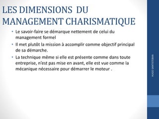 LES DIMENSIONS DU
MANAGEMENT CHARISMATIQUE
• Le savoir-faire se démarque nettement de celui du
management formel
• Il met plutôt la mission à accomplir comme objectif principal
de sa démarche.
• La technique même si elle est présente comme dans toute
entreprise, n’est pas mise en avant, elle est vue comme la
mécanique nécessaire pour démarrer le moteur .
HUGOSANTISTEBAN
 