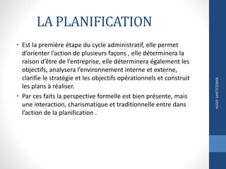 LA PLANIFICATION
• Est la première étape du cycle administratif, elle permet
d’orienter l’action de plusieurs façons , elle déterminera la
raison d’être de l’entreprise, elle déterminera également les
objectifs, analysera l’environnement interne et externe,
clarifie le stratégie et les objectifs opérationnels et construit
les plans à réaliser.
• Par ces faits la perspective formelle est bien présente, mais
une interaction, charismatique et traditionnelle entre dans
l’action de la planification .
HUGOSANTISTEBAN
 