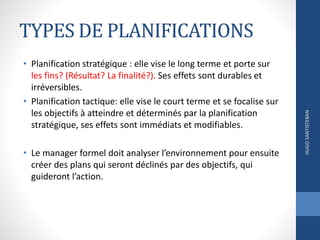 TYPES DE PLANIFICATIONS
• Planification stratégique : elle vise le long terme et porte sur
les fins? (Résultat? La finalité?). Ses effets sont durables et
irréversibles.
• Planification tactique: elle vise le court terme et se focalise sur
les objectifs à atteindre et déterminés par la planification
stratégique, ses effets sont immédiats et modifiables.
• Le manager formel doit analyser l’environnement pour ensuite
créer des plans qui seront déclinés par des objectifs, qui
guideront l’action.
HUGOSANTISTEBAN
 