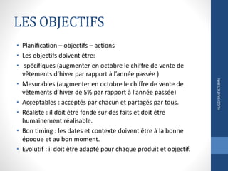 LES OBJECTIFS
• Planification – objectifs – actions
• Les objectifs doivent être:
• spécifiques (augmenter en octobre le chiffre de vente de
vêtements d’hiver par rapport à l’année passée )
• Mesurables (augmenter en octobre le chiffre de vente de
vêtements d’hiver de 5% par rapport à l’année passée)
• Acceptables : acceptés par chacun et partagés par tous.
• Réaliste : il doit être fondé sur des faits et doit être
humainement réalisable.
• Bon timing : les dates et contexte doivent être à la bonne
époque et au bon moment.
• Evolutif : il doit être adapté pour chaque produit et objectif.
HUGOSANTISTEBAN
 