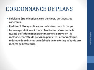 L’ORDONNANCE DE PLANS
• Il doivent être minutieux, consciencieux, pertinents et
cohérents.
• Ils doivent être quantifiés sur un horizon dans le temps
• Le manager doit avant toute planification s’assurer de la
qualité de l’information pour imaginer sa prévision , la
méthode concrète de prévision peut être : économétrique,
méthode de scénarios ou méthode de marketing adaptée aux
métiers de l’entreprise.
HUGOSANTISTEBAN
 