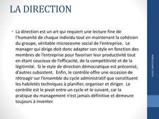 LA DIRECTION
• La direction est un art qui requiert une lecture fine de
l’humanité de chaque individu tout en maintenant la cohésion
du groupe, véritable microcosme social de l’entreprise. Le
manager qui dirige doit donc adapter son style en fonction des
membres de l’entreprise pour favoriser leur productivité tout
en étant soucieux de l’efficacité, de la compétitivité et de la
légitimité. Si le style de direction démocratique est préconisé,
d’autres subsistent. Enfin, le contrôle offre une occasion de
rétroagir sur l’ensemble du cycle administratif que constituent
les habiletés techniques à planifier, organiser et diriger. Le
contrôle est le pivot entre un cycle et le suivant, car la
pratique du management n’est jamais définitive et demeure
toujours à inventer.
HUGOSANTISTEBAN
 