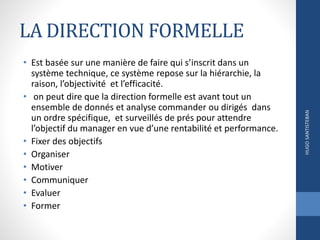 LA DIRECTION FORMELLE
• Est basée sur une manière de faire qui s’inscrit dans un
système technique, ce système repose sur la hiérarchie, la
raison, l’objectivité et l’efficacité.
• on peut dire que la direction formelle est avant tout un
ensemble de donnés et analyse commander ou dirigés dans
un ordre spécifique, et surveillés de prés pour attendre
l’objectif du manager en vue d’une rentabilité et performance.
• Fixer des objectifs
• Organiser
• Motiver
• Communiquer
• Evaluer
• Former
HUGOSANTISTEBAN
 
