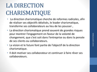 LA DIRECTION
CHARISMATIQUE
• La direction charismatique cherche de reformes radicales, afin
de réaliser ses objectifs idéalisés, le leader charismatique,
transforme ses collaborateurs au lieu de les pousser ,
• La direction charismatique prend souvent de grandes risques
pour montrer l’engagement en faveur de la volonté de
changement, que c’est soit dans l’entreprise ou dans la pensée
de ses clients ou collaborateurs.
• La vision et le future font partie de l’objectif de la direction
charismatique.
• Il doit motiver ses collaborateur et continuer à faire rêver ses
collaborateurs.
HUGOSANTISTEBAN
 
