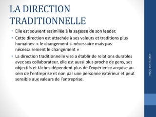 LA DIRECTION
TRADITIONNELLE
• Elle est souvent assimilée à la sagesse de son leader.
• Cette direction est attachée à ses valeurs et traditions plus
humaines « le changement si nécessaire mais pas
nécessairement le changement »
• La direction traditionnelle vise a établir de relations durables
avec ses collaborateur, elle est aussi plus proche de gens, ses
objectifs et tâches dépendent plus de l’expérience acquise au
sein de l’entreprise et non par une personne extérieur et peut
sensible aux valeurs de l’entreprise.
HUGOSANTISTEBAN
 