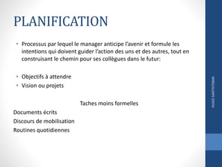 PLANIFICATION
• Processus par lequel le manager anticipe l’avenir et formule les
intentions qui doivent guider l’action des uns et des autres, tout en
construisant le chemin pour ses collègues dans le futur:
• Objectifs à attendre
• Vision ou projets
Taches moins formelles
Documents écrits
Discours de mobilisation
Routines quotidiennes
HUGOSANTISTEBAN
 