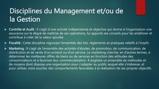 Disciplines du Management et/ou de
la Gestion
 Contrôle et Audit : Il s’agit d’une activité indépendante et objective qui donne à l’organisation une
assurance sur le degré de maîtrise de ses opérations, lui apporte ses conseils pour les améliorer et
contribue à créer de la valeur ajoutée.
 Fiscalité : Cette discipline regroupe l’ensemble des lois, règlements et pratiques relatifs à l'impôt.
 Marketing : Il s’agit de l’ensemble des activités d'études, de promotion, de communication, de
distribution et de vente d'un produit ou d’un service. Le marketing cherche, en d’autres termes, à
déterminer les meilleures offres de biens ou de services en fonction des attitudes des
consommateurs et à favoriser leur commercialisation. Il englobe un ensemble de méthodes et
de moyens dont dispose une organisation pour s'adapter au public auquel elle s'intéresse, et
pour utiliser, voire susciter, des comportements favorables à la réalisation de ses propres objectifs.
 