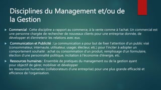 Disciplines du Management et/ou de
la Gestion
 Commercial : Cette discipline a rapport au commerce, à la vente comme à l’achat. Un commercial est
une personne chargée de rechercher de nouveaux clients pour une entreprise donnée, de
développer et d’entretenir les relations avec eux.
 Communication et Publicité : La communication a pour but de fixer l'attention d’un public visé
(consommateur, internaute, utilisateur, usager, électeur, etc.) pour l'inciter à adopter un
comportement souhaité : achat ou consommation d'un produit, remplissage d’un formulaire,
élection d'une personnalité politique, incitation à l'économie d'énergie, etc.
 Ressources humaines : Ensemble de pratiques du management ou de la gestion ayant
pour objectif de gérer, mobiliser et développer
les ressources humaines (collaborateurs d’une entreprise) pour une plus grande efficacité et
efficience de l'organisation.
 