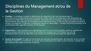 Disciplines du Management et/ou de
la Gestion
 Stratégie : La stratégie consiste à déterminer les objectifs et les buts fondamentaux à
long terme d’une organisation puis à choisir les modes d’action et d’allocation des ressources qui
permettront d’atteindre ces buts et objectifs. Autrement dit, la stratégie concerne, en premier lieu, la
détermination des objectifs de l’entreprise qui se déclinent alors, en second lieu, en actions propres à
remplir ces objectifs. La décision stratégique repose sur deux piliers : l’analyse de l’environnement et la
connaissance des capacités propres de l’entreprise.
 Organisation : Cette discipline est organisée au sein d'une structure régulée, ayant un système de
communication destiné à structurer et à faciliter la circulation de l'information au sein de
l’entreprise dans le but de répondre à des besoins et d'atteindre des objectifs déterminés.
 Gestion de la Qualité : Il s’agit de l’ensemble des activités de planification, de direction et de contrôle
destinées à établir ou à maintenir la qualité de la production d’un bien ou d’un service, compte tenu
des attentes des clients et de leur évolution.
 