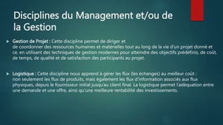 Disciplines du Management et/ou de
la Gestion
 Gestion de Projet : Cette discipline permet de diriger et
de coordonner des ressources humaines et matérielles tout au long de la vie d'un projet donné et
ce, en utilisant des techniques de gestion modernes pour atteindre des objectifs prédéfinis, de coût,
de temps, de qualité et de satisfaction des participants au projet.
 Logistique : Cette discipline nous apprend à gérer les flux (les échanges) au meilleur coût ;
non seulement les flux de produits, mais également les flux d’information associés aux flux
physiques, depuis le fournisseur initial jusqu’au client final. La logistique permet l’adéquation entre
une demande et une offre, ainsi qu’une meilleure rentabilité des investissements.
 