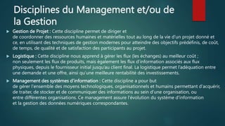 Disciplines du Management et/ou de
la Gestion
 Gestion de Projet : Cette discipline permet de diriger et
de coordonner des ressources humaines et matérielles tout au long de la vie d'un projet donné et
ce, en utilisant des techniques de gestion modernes pour atteindre des objectifs prédéfinis, de coût,
de temps, de qualité et de satisfaction des participants au projet.
 Logistique : Cette discipline nous apprend à gérer les flux (les échanges) au meilleur coût ;
non seulement les flux de produits, mais également les flux d’information associés aux flux
physiques, depuis le fournisseur initial jusqu’au client final. La logistique permet l’adéquation entre
une demande et une offre, ainsi qu’une meilleure rentabilité des investissements.
 Management des systèmes d’information : Cette discipline a pour but
de gérer l'ensemble des moyens technologiques, organisationnels et humains permettant d'acquérir,
de traiter, de stocker et de communiquer des informations au sein d'une organisation, ou
entre différentes organisations. Ce management assure l'évolution du système d'information
et la gestion des données numériques correspondantes.
 
