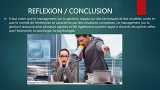 REFLEXION / CONCLUSION
 Il faut noter que le management (ou la gestion), repose sur des techniques et des modèles variés et
que le monde de l’entreprise se caractérise par des situations complexes. Le management (ou la
gestion) recouvre ainsi plusieurs aspects et fait également souvent appel à d’autres disciplines telles
que l’économie, la sociologie, la psychologie,
 