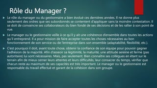 Rôle du Manager ?
 Le rôle du manager ou du gestionnaire a bien évolué ces dernières années. Il ne donne plus
seulement des ordres que ses subordonnés se contentent d’appliquer sans la moindre contestation. Il
se doit de convaincre ses collaborateurs du bien fondé de ses décisions et de les rallier à son point de
vue.
 Le manager ou le gestionnaire veille à ce qu’il y ait une cohérence d’ensemble dans toutes les actions
qu’il entreprend. Il a pour mission de faire accepter toutes les choses nécessaires au bon
fonctionnement de son service ou de l’entreprise dans son ensemble (adaptabilité, flexibilité, etc.).
 C’est pourquoi il doit, avant toute chose, obtenir la confiance de son équipe pour pouvoir gagner
l’adhésion de la majorité. Afin d’asseoir sa légitimité, la maturité, une attitude sereine et ferme (pas
autoritaire) lui sont nécessaires. Mais, pas seulement. Bien connaître ses collègues en étant sur le
terrain afin de mieux cerner leurs attentes et leurs difficultés, leur consacrer du temps, vérifier que
chacun reste au maximum de ses capacités est très important. Le manager ou le gestionnaire est
responsable du travail effectué et garant de la cohésion dans son groupe.
 