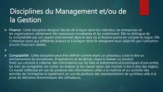 Disciplines du Management et/ou de
la Gestion
 Finance : Cette discipline désigne l’étude de la façon dont les individus, les entreprises et
les organisations obtiennent des ressources monétaires et les investissent. Elle se distingue de
la comptabilité par son aspect prévisionnel dans le sens où la finance prend en compte le risque. Elle
s’intéresse donc aux différents acteurs et à la façon dont ils atteignent leurs objectifs par l’utilisation
d’outils financiers dédiés.

 Comptabilité : Cette discipline peut être définie comme étant un processus (c’est-à-dire un
enchaînement de procédures, d'opérations et de tâches visant à réaliser un produit
final) qui consiste à collecter des informations sur les faits et événements économiques d'une entité,
les trier, les enregistrer, les traiter, les évaluer et les classer selon des normes (c’est-à-dire des règles).
Ce travail s’effectue en vue de produire des informations utiles à la maîtrise et au contrôle des
activités de l'entreprise et également en vue de produire des représentations de synthèse utile à la
prise de décisions économiques des utilisateurs.
 