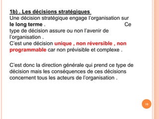 1b) . Les décisions stratégiques
Une décision stratégique engage l’organisation sur
le long terme . Ce
type de décision assure ou non l’avenir de
l’organisation .
C’est une décision unique , non réversible , non
programmable car non prévisible et complexe .
C’est donc la direction générale qui prend ce type de
décision mais les conséquences de ces décisions
concernent tous les acteurs de l’organisation .
10
 