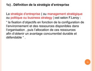 1c) . Définition de la stratégie d’entreprise
La stratégie d’entreprise ( ou management stratégique
ou politique ou business strategy ) est selon F.Leroy :
“ la fixation d’objectifs en fonction de la configuration de
l’environnement et des ressources disponibles dans
l’organisation , puis l’allocation de ces ressources
afin d’obtenir un avantage concurrentiel durable et
défendable “ .
11
 