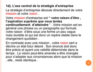 1d). L’axe central de la stratégie d’entreprise
La stratégie d’entreprise découle directement de votre
mission et votre vision .
Votre mission d’entreprise est “ votre raison d’être ,
l’aspiration suprême que vous tentez
continuellement d’atteindre “ . Votre mission est en
général une phrase ou un paragraphe qui formule
votre raison d’être sous une forme un peu vague
mais durable et qui est donc un repère stable dans le
changement quotidien .
En contraste avec une mission , votre vision sert a
décrire un état futur désiré . Son énoncé doit donc
être précis et ayant une validité déterminée dans le
temps . La vision peut-être amenée a être changée
pour s’adapter aux circonstances alors que la mission
, elle , reste identique .
12
 