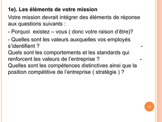 1e). Les éléments de votre mission
Votre mission devrait intégrer des éléments de réponse
aux questions suivants :
- Porquoi existez – vous ( donc votre raison d’être)?
- Quelles sont les valeurs auxquelles vos employés
s’identifient ? -
Quels sont les comportements et les standards qui
renforcent les valeurs de l’entreprise ? -
Quelles sont les compétences distinctives ainsi que la
position compétitive de l’entreprise ( stratégie ) ?
13
 