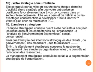 1h) . Votre stratégie concurrentielle
Elle se traduit par la mise en oeuvre dans chaque domaine
d’activité d’une stratégie afin que votre entreprise se
positionne favorablement face à vos concurrents dans un
secteur bien déterminé . Elle vous permet de définir le ou les
avantages concurrentiels à développer : faut-il innover ?
Vendre plus cher ou moins cher ?.....
1i). L’analyse strategique
L’analyse stratégique consiste quant à elle consiste à analyser
les ressources et les compétences de l’organisation , à
l’analyse de l’environnement économique , social ,
concurrentiel…
ainsi que l’analyse des intentions stratégiques des clients , du
gouvernement , des créanciers , des fournisseurs …….
Enfin , le déploiement stratégique concerne la gestion du
changement , les structures organisationnelles , le contrôle et
l’allocation des ressources .
Le management stratégique conduit de ce fait à la segmentation
stratégique de l’organisation .
16
 