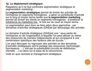 1j). Le déploiement stratégique
Rappelons qu’il ne faut confondre segmentation stratégique et
segmentation marketing .
La segmentation stratégique permet de diviser les activités de
l’entreprise en segments homogènes , a gérer un portefeuille d’activité
sur le long et moyen terme tandis que la segmentation marketing
permet de diviser les clients en segments homogènes , d’améliorer la
cohérence du marketing mix , le tout sur du court et moyen terme .
La segmentation peut donc se faire selon deux approches : par
domaines d’activites strategiques (DAS)et par découpage des activités
.
Le domaine d’activité stratégique (DAS)est une “ sous partie de
l’entreprise ou de l’organisation à laquelle l’on peut allouer ou retirer
des ressources de manière indépendante et qui correspond à une
combinaison spécifique des facteurs clés de succés “.
L’on peut découper ou regrouper des activités ou des domaines
d’activités stratégiques soit le partage des ressources (technologie ,
fournisseurs …), soit par la substitualité (circuits de distribution ,
clientèle …) ou alors sur la base de la concurrence .
Voilà en quoi consiste le management stratégique .
17
 