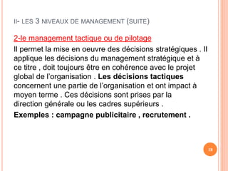II- LES 3 NIVEAUX DE MANAGEMENT (SUITE)
2-le management tactique ou de pilotage
Il permet la mise en oeuvre des décisions stratégiques . Il
applique les décisions du management stratégique et à
ce titre , doit toujours être en cohérence avec le projet
global de l’organisation . Les décisions tactiques
concernent une partie de l’organisation et ont impact à
moyen terme . Ces décisions sont prises par la
direction générale ou les cadres supérieurs .
Exemples : campagne publicitaire , recrutement .
18
 