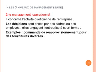 II- LES 3 NIVEAUX DE MANAGEMENT (SUITE)
2-le management operationnel
Il concerne l’activité quotidienne de l’entreprise .
Les décisions sont prises par des cadres ou des
employés , elles engagent l’entreprise à court terme .
Exemples : commande de réapprovisionnement pour
des fournitures diverses .
19
 