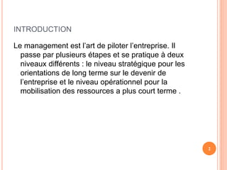 INTRODUCTION
Le management est l’art de piloter l’entreprise. Il
passe par plusieurs étapes et se pratique à deux
niveaux différents : le niveau stratégique pour les
orientations de long terme sur le devenir de
l’entreprise et le niveau opérationnel pour la
mobilisation des ressources a plus court terme .
2
 