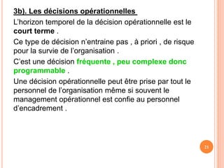 3b). Les décisions opérationnelles
L’horizon temporel de la décision opérationnelle est le
court terme .
Ce type de décision n’entraine pas , à priori , de risque
pour la survie de l’organisation .
C’est une décision fréquente , peu complexe donc
programmable .
Une décision opérationnelle peut être prise par tout le
personnel de l’organisation même si souvent le
management opérationnel est confie au personnel
d’encadrement .
21
 