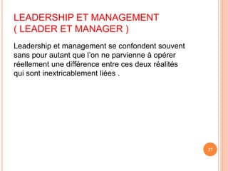 Leadership et management se confondent souvent
sans pour autant que l’on ne parvienne à opérer
réellement une différence entre ces deux réalités
qui sont inextricablement liées .
27
LEADERSHIP ET MANAGEMENT
( LEADER ET MANAGER )
 