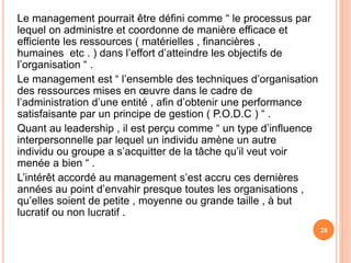 Le management pourrait être défini comme “ le processus par
lequel on administre et coordonne de manière efficace et
efficiente les ressources ( matérielles , financières ,
humaines etc . ) dans l’effort d’atteindre les objectifs de
l’organisation “ .
Le management est “ l’ensemble des techniques d’organisation
des ressources mises en œuvre dans le cadre de
l’administration d’une entité , afin d’obtenir une performance
satisfaisante par un principe de gestion ( P.O.D.C ) “ .
Quant au leadership , il est perçu comme “ un type d’influence
interpersonnelle par lequel un individu amène un autre
individu ou groupe a s’acquitter de la tâche qu’il veut voir
menée a bien “ .
L’intérêt accordé au management s’est accru ces dernières
années au point d’envahir presque toutes les organisations ,
qu’elles soient de petite , moyenne ou grande taille , à but
lucratif ou non lucratif .
28
 