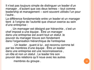 Il n’est pas toujours simple de distinguer un leader d’un
manager , d’autant que ces deux termes – tout comme
leadership et management – sont souvent utilisés l’un pour
l’autre .
La différence fondamentale entre un leader et un manager
tient à l’origine de l’autorité que chacun exerce au sein
d’une entreprise :
. Un mamager est désigné par hiérarchie , c’est un
chef imposé a une équipe . Être un manager
dans une entreprise est avant tout un statut .le
pouvoir du manager trouve son fondement
dans l’organisation hiérarchique de l’entreprise
. Un leader , quant à lui , est reconnu comme tel
par les membres d’une équipe . Être un leader
dans une entreprise est une reconnaissance ,
un rôle et non un statut . Le leader tire son
pouvoir des relations qu’il noue avec les autres
membres du groupe . 29
 