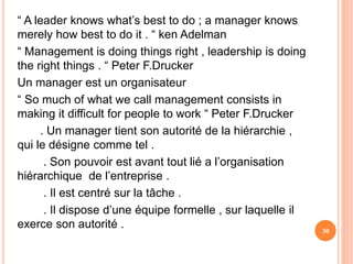 “ A leader knows what’s best to do ; a manager knows
merely how best to do it . “ ken Adelman
“ Management is doing things right , leadership is doing
the right things . “ Peter F.Drucker
Un manager est un organisateur
“ So much of what we call management consists in
making it difficult for people to work “ Peter F.Drucker
. Un manager tient son autorité de la hiérarchie ,
qui le désigne comme tel .
. Son pouvoir est avant tout lié a l’organisation
hiérarchique de l’entreprise .
. Il est centré sur la tâche .
. Il dispose d’une équipe formelle , sur laquelle il
exerce son autorité . 30
 