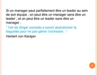 Si un manager peut parfaitement être un leader au sein
de son équipe , on peut être un manager sans être un
leader , et on peut être un leader sans être un
manager .
“ l’art de diriger consiste a savoir abandonner la
baguette pour ne pas gêner l’orchestre . “
Herbert von Karajan
33
 