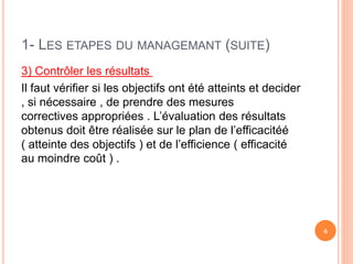 1- LES ETAPES DU MANAGEMANT (SUITE)
3) Contrôler les résultats
Il faut vérifier si les objectifs ont été atteints et decider
, si nécessaire , de prendre des mesures
correctives appropriées . L’évaluation des résultats
obtenus doit être réalisée sur le plan de l’efficacitéé
( atteinte des objectifs ) et de l’efficience ( efficacité
au moindre coût ) .
6
 