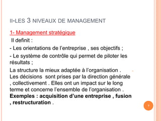 II-LES 3 NIVEAUX DE MANAGEMENT
1- Management stratégique
Il definit :
- Les orientations de l’entreprise , ses objectifs ;
- Le système de contrôle qui permet de piloter les
résultats ;
-
La structure la mieux adaptée à l’organisation .
Les décisions sont prises par la direction générale
, collectivement . Elles ont un impact sur le long
terme et concerne l’ensemble de l’organisation .
Exemples : acquisition d’une entreprise , fusion
, restructuration .
7
 