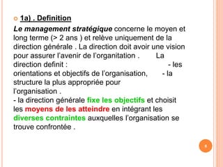  1a) . Definition
Le management stratégique concerne le moyen et
long terme (> 2 ans ) et relève uniquement de la
direction générale . La direction doit avoir une vision
pour assurer l’avenir de l’organitation . La
direction definit : - les
orientations et objectifs de l’organisation, - la
structure la plus appropriée pour
l’organisation .
- la direction générale fixe les objectifs et choisit
les moyens de les atteindre en intégrant les
diverses contraintes auxquelles l’organisation se
trouve confrontée .
8
 