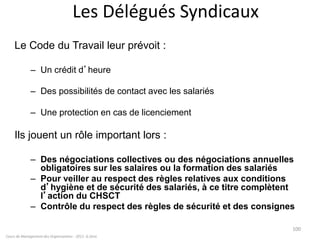Cours de Management des Organisations - 2011- G.Zara
100
Les Délégués Syndicaux
Le Code du Travail leur prévoit :
– Un crédit d’heure
– Des possibilités de contact avec les salariés
– Une protection en cas de licenciement
Ils jouent un rôle important lors :
– Des négociations collectives ou des négociations annuelles
obligatoires sur les salaires ou la formation des salariés
– Pour veiller au respect des règles relatives aux conditions
d’hygiène et de sécurité des salariés, à ce titre complètent
l’action du CHSCT
– Contrôle du respect des règles de sécurité et des consignes
 