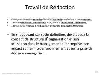 Travail de Rédaction
• Une organisation est un ensemble d'individus regroupés au sein d'une structure régulée…
• …ayant un système de communication pour faciliter la circulation de l'information…
• …dans le but de répondre à des besoins et d'atteindre des objectifs déterminés.
• En s’appuyant sur cette définition, développez le
concept de structure d’organisation et son
utilisation dans le management d’entreprise, son
impact sur le microenvironnement et sur la prise de
décision managériale.
Cours de Management des Organisations - 2011- G.Zara
110
 