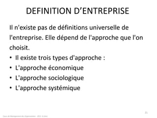 DEFINITION D’ENTREPRISE
Il n'existe pas de définitions universelle de
l'entreprise. Elle dépend de l'approche que l'on
choisit.
• Il existe trois types d'approche :
• L'approche économique
• L'approche sociologique
• L'approche systémique
21
Cours de Management des Organisations - 2011- G.Zara
 