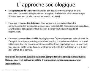 L’approche sociologique
• Les apporteurs de capitaux sont attirés par des placements de plus en plus
rentables. Leur source de pouvoir est le capital. Ils élaborent ainsi une stratégie
d’investissement ou alors de retrait (en cas de perte)
• En ce qui concerne les dirigeants, leur logique est la maximisation des
performances de l’entreprise, évaluées par la rentabilité économique des capitaux.
Leur but consiste à garantir leur place et à élargir leur pouvoir (capital et
organisation)
• En ce qui concerne les salariés, leur logique est l’épanouissement et la sécurité de
l’emploi. Ils ont pour but de garantir leur emploi, si possible en réalisant un travail
intéressant dans de bonnes conditions matérielles et psychologiques. La source de
leur pouvoir est le savoir-faire. Leur stratégie est celle de l’adhésion, c’est-à-dire
de l’attrait de la carrière.
Pour que l’entreprise puisse fonctionner, compte-tenu des stratégies individuelles
élaborées par les 3 acteurs identifiés, il faut donc un consensus ou compromis
organisationnel.
26
Cours de Management des Organisations - 2011- G.Zara
 