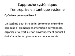 L’approche systémique:
l’entreprise en tant que système
Qu'est-ce qu'un système ?
Un système peut être défini comme un ensemble
composé d’éléments en interaction permanente,
organisé et ouvert sur son environnement auquel il
doit s’adapter en permanence pour sa survie.
Cours de Management des Organisations - 2011- G.Zara
27
 