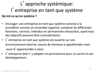 L’approche systémique:
l’entreprise en tant que système
Qu'est-ce qu'un système ?
• Envisager une entreprise en tant que système consiste à la
considérer comme un ensemble organisé, composé de différentes
fonctions, services, individus en permanente interaction, ayant tous
des objectifs pouvant être contradictoires.
• L’entreprise en tant que système est ouverte sur son
environnement externe, source de menaces à appréhender mais
aussi d’opportunités à saisir.
• L’entreprise doit s’y adapter en permanence pour sa survie et son
développement.
Cours de Management des Organisations - 2011- G.Zara
28
 