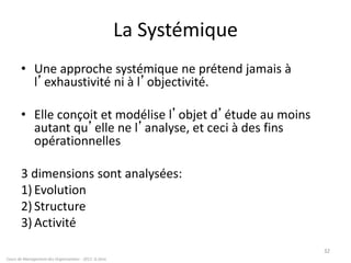 32
Cours de Management des Organisations - 2011- G.Zara
La Systémique
• Une approche systémique ne prétend jamais à
l’exhaustivité ni à l’objectivité.
• Elle conçoit et modélise l’objet d’étude au moins
autant qu’elle ne l’analyse, et ceci à des fins
opérationnelles
3 dimensions sont analysées:
1) Evolution
2) Structure
3) Activité
 