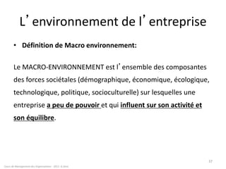 L’environnement de l’entreprise
• Définition de Macro environnement:
Le MACRO-ENVIRONNEMENT est l’ensemble des composantes
des forces sociétales (démographique, économique, écologique,
technologique, politique, socioculturelle) sur lesquelles une
entreprise a peu de pouvoir et qui influent sur son activité et
son équilibre.
Cours de Management des Organisations - 2011- G.Zara
37
 